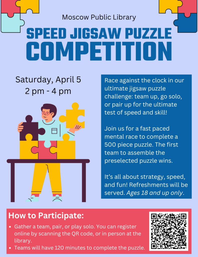Speed Jigsaw Puzzle Competition Saturday, April 5, from 2 PM to 4 PM. Sign up in person at the Moscow Library or online.